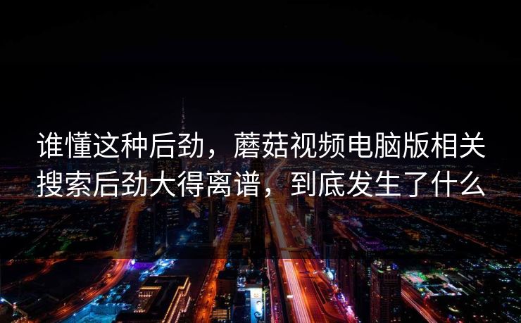 谁懂这种后劲,蘑菇视频电脑版相关搜索后劲大得离谱,到底发生了什么 谁懂这种后劲,蘑菇视频电脑版相关搜索后劲大得离谱,到底发生了什么