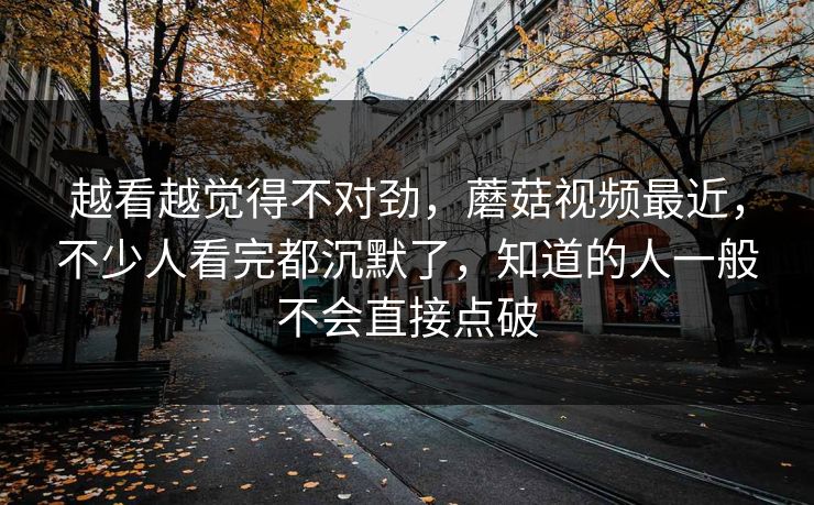 越看越觉得不对劲，蘑菇视频最近，不少人看完都沉默了，知道的人一般不会直接点破