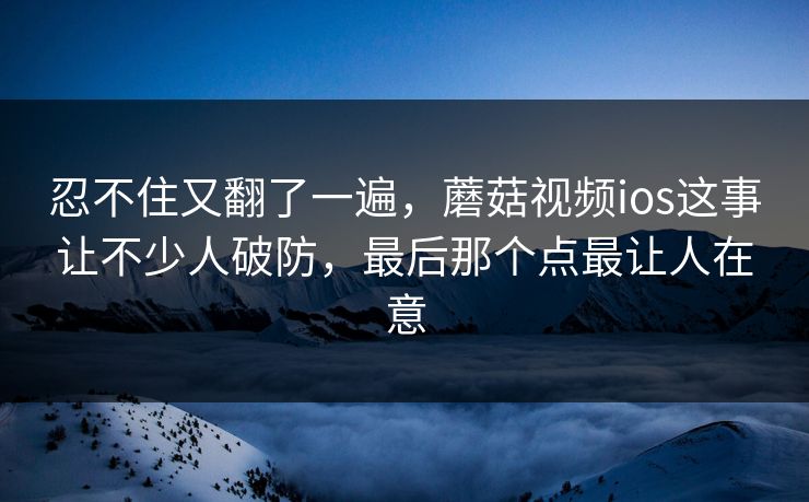 忍不住又翻了一遍,蘑菇视频ios这事让不少人破防,最后那个点最让人在意 忍不住又翻了一遍,蘑菇视频ios这事让不少人破防,最后那个点最让人在意