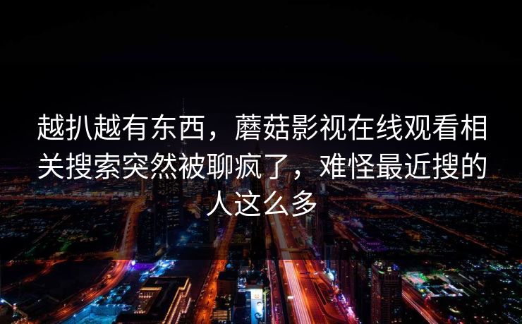 越扒越有东西,蘑菇影视在线观看相关搜索突然被聊疯了,难怪最近搜的人这么多 越扒越有东西,蘑菇影视在线观看相关搜索突然被聊疯了,难怪最近搜的人这么多