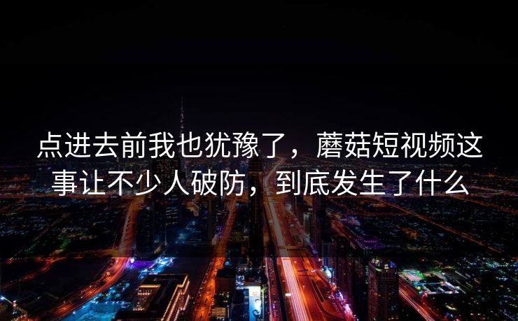 点进去前我也犹豫了，蘑菇短视频这事让不少人破防，到底发生了什么