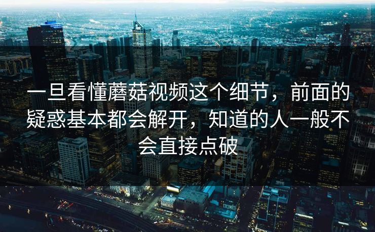 一旦看懂蘑菇视频这个细节,前面的疑惑基本都会解开,知道的人一般不会直接点破 一旦看懂蘑菇视频这个细节,前面的疑惑基本都会解开,知道的人一般不会直接点破