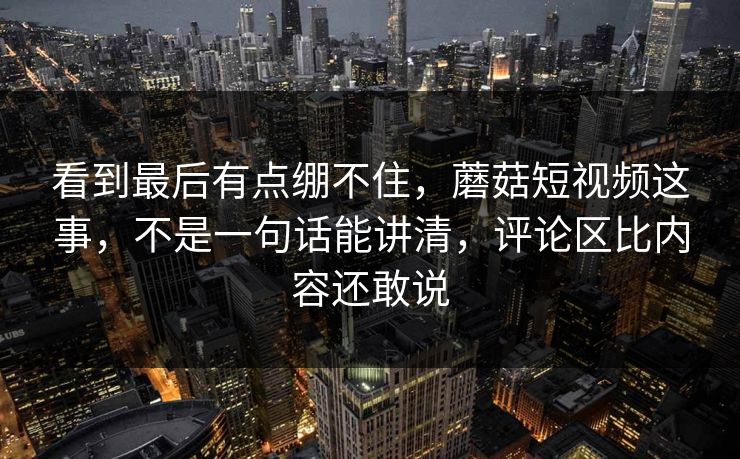 看到最后有点绷不住,蘑菇短视频这事,不是一句话能讲清,评论区比内容还敢说 看到最后有点绷不住,蘑菇短视频这事,不是一句话能讲清,评论区比内容还敢说