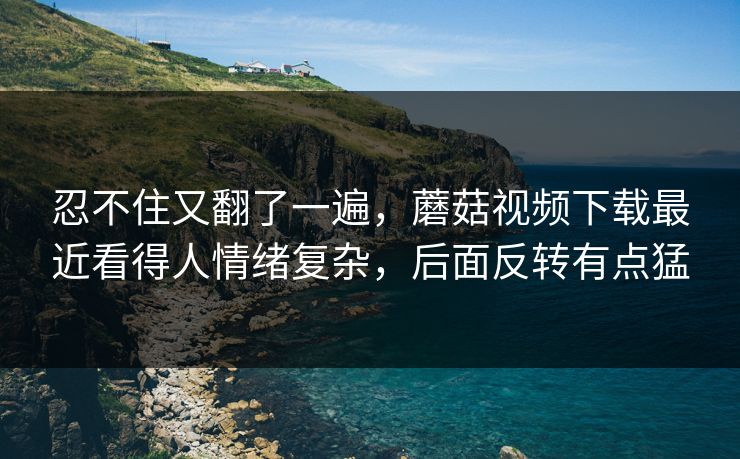 忍不住又翻了一遍,蘑菇视频下载最近看得人情绪复杂,后面反转有点猛 忍不住又翻了一遍,蘑菇视频下载最近看得人情绪复杂,后面反转有点猛