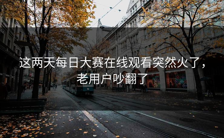 这两天每日大赛在线观看突然火了,老用户吵翻了 这两天每日大赛在线观看突然火了,老用户吵翻了