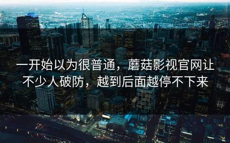 一开始以为很普通,蘑菇影视官网让不少人破防,越到后面越停不下来 一开始以为很普通,蘑菇影视官网让不少人破防,越到后面越停不下来