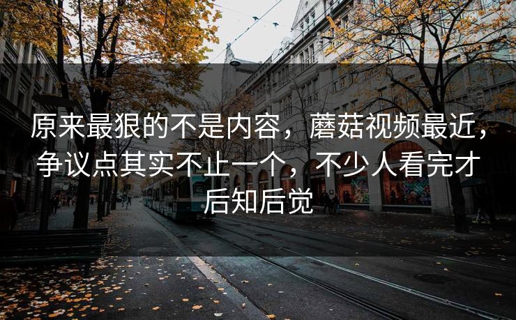 原来最狠的不是内容,蘑菇视频最近,争议点其实不止一个,不少人看完才后知后觉 原来最狠的不是内容,蘑菇视频最近,争议点其实不止一个,不少人看完才后知后觉