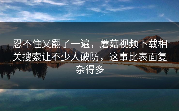 忍不住又翻了一遍,蘑菇视频下载相关搜索让不少人破防,这事比表面复杂得多 忍不住又翻了一遍,蘑菇视频下载相关搜索让不少人破防,这事比表面复杂得多