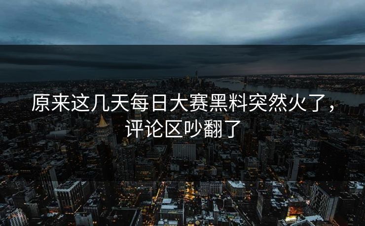 原来这几天每日大赛黑料突然火了,评论区吵翻了 原来这几天每日大赛黑料突然火了,评论区吵翻了
