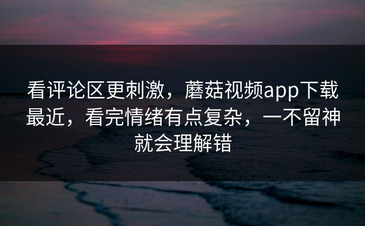 看评论区更刺激,蘑菇视频app下载最近,看完情绪有点复杂,一不留神就会理解错 看评论区更刺激,蘑菇视频app下载最近,看完情绪有点复杂,一不留神就会理解错