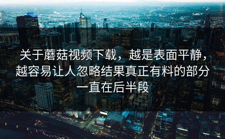 关于蘑菇视频下载,越是表面平静,越容易让人忽略结果真正有料的部分一直在后半段 关于蘑菇视频下载,越是表面平静,越容易让人忽略结果真正有料的部分一直在后半段