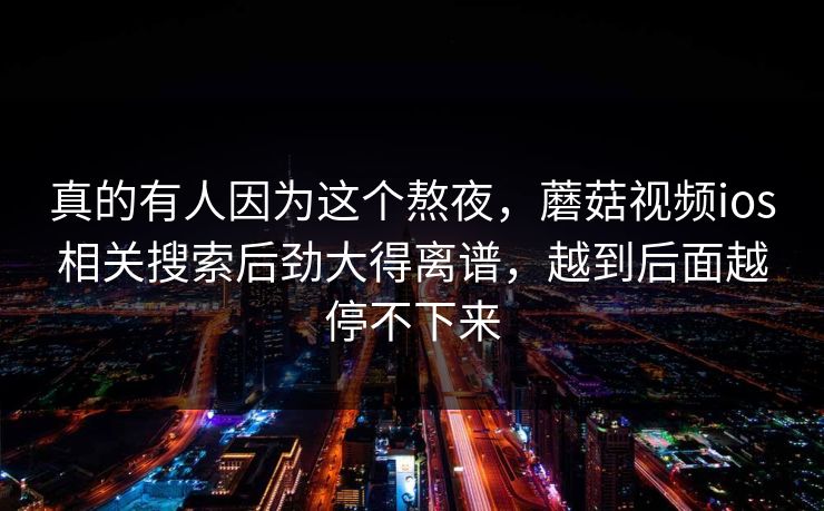 真的有人因为这个熬夜，蘑菇视频ios相关搜索后劲大得离谱，越到后面越停不下来