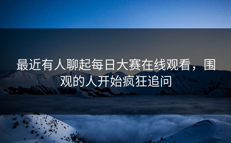 最近有人聊起每日大赛在线观看,围观的人开始疯狂追问 最近有人聊起每日大赛在线观看,围观的人开始疯狂追问