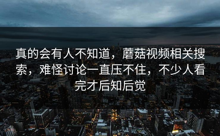 真的会有人不知道,蘑菇视频相关搜索,难怪讨论一直压不住,不少人看完才后知后觉 真的会有人不知道,蘑菇视频相关搜索,难怪讨论一直压不住,不少人看完才后知后觉