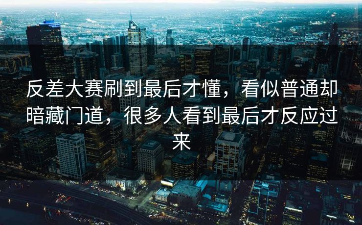 反差大赛刷到最后才懂,看似普通却暗藏门道,很多人看到最后才反应过来 反差大赛刷到最后才懂,看似普通却暗藏门道,很多人看到最后才反应过来