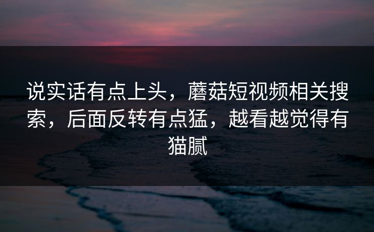 说实话有点上头,蘑菇短视频相关搜索,后面反转有点猛,越看越觉得有猫腻 说实话有点上头,蘑菇短视频相关搜索,后面反转有点猛,越看越觉得有猫腻