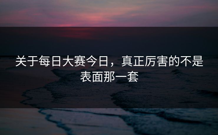 关于每日大赛今日,真正厉害的不是表面那一套 关于每日大赛今日,真正厉害的不是表面那一套