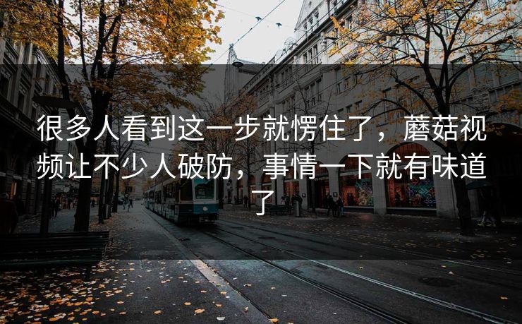 很多人看到这一步就愣住了,蘑菇视频让不少人破防,事情一下就有味道了 很多人看到这一步就愣住了,蘑菇视频让不少人破防,事情一下就有味道了