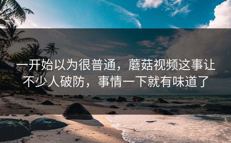 一开始以为很普通,蘑菇视频这事让不少人破防,事情一下就有味道了 一开始以为很普通,蘑菇视频这事让不少人破防,事情一下就有味道了