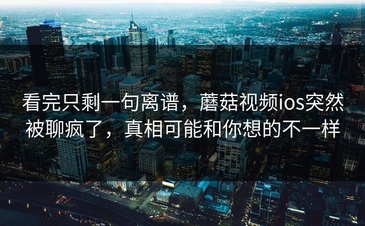 看完只剩一句离谱,蘑菇视频ios突然被聊疯了,真相可能和你想的不一样 看完只剩一句离谱,蘑菇视频ios突然被聊疯了,真相可能和你想的不一样