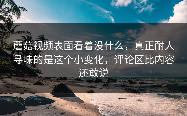 蘑菇视频表面看着没什么,真正耐人寻味的是这个小变化,评论区比内容还敢说 蘑菇视频表面看着没什么,真正耐人寻味的是这个小变化,评论区比内容还敢说