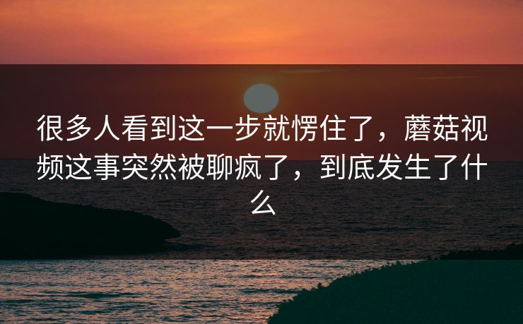 很多人看到这一步就愣住了,蘑菇视频这事突然被聊疯了,到底发生了什么 很多人看到这一步就愣住了,蘑菇视频这事突然被聊疯了,到底发生了什么