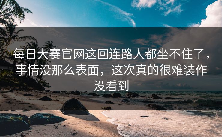 每日大赛官网这回连路人都坐不住了,事情没那么表面,这次真的很难装作没看到 每日大赛官网这回连路人都坐不住了,事情没那么表面,这次真的很难装作没看到