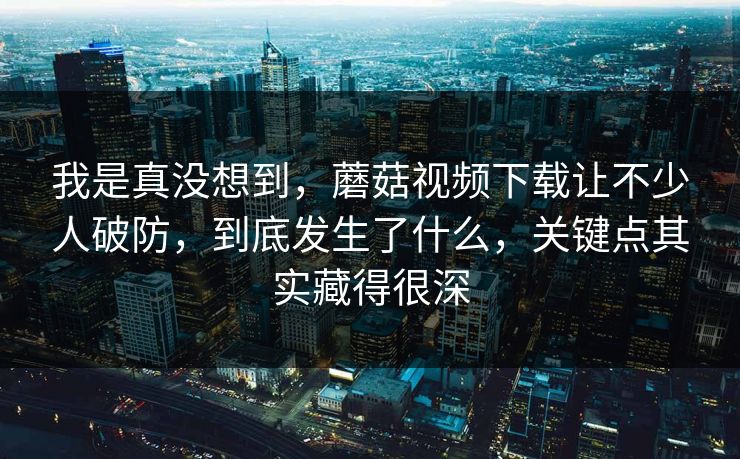 我是真没想到,蘑菇视频下载让不少人破防,到底发生了什么,关键点其实藏得很深 我是真没想到,蘑菇视频下载让不少人破防,到底发生了什么,关键点其实藏得很深