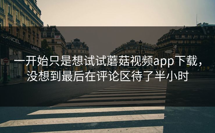 一开始只是想试试蘑菇视频app下载,没想到最后在评论区待了半小时 一开始只是想试试蘑菇视频app下载,没想到最后在评论区待了半小时