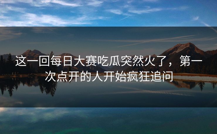 这一回每日大赛吃瓜突然火了,第一次点开的人开始疯狂追问 这一回每日大赛吃瓜突然火了,第一次点开的人开始疯狂追问