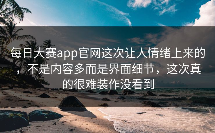 每日大赛app官网这次让人情绪上来的,不是内容多而是界面细节,这次真的很难装作没看到 每日大赛app官网这次让人情绪上来的,不是内容多而是界面细节,这次真的很难装作没看到