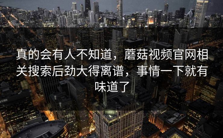 真的会有人不知道,蘑菇视频官网相关搜索后劲大得离谱,事情一下就有味道了 真的会有人不知道,蘑菇视频官网相关搜索后劲大得离谱,事情一下就有味道了
