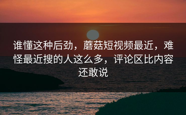 谁懂这种后劲,蘑菇短视频最近,难怪最近搜的人这么多,评论区比内容还敢说 谁懂这种后劲,蘑菇短视频最近,难怪最近搜的人这么多,评论区比内容还敢说