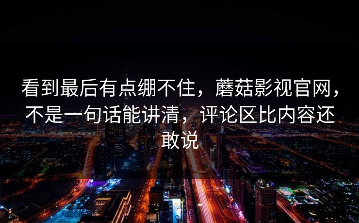 看到最后有点绷不住,蘑菇影视官网,不是一句话能讲清,评论区比内容还敢说 看到最后有点绷不住,蘑菇影视官网,不是一句话能讲清,评论区比内容还敢说