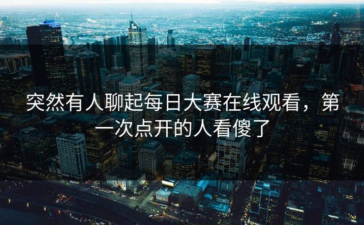 突然有人聊起每日大赛在线观看，第一次点开的人看傻了