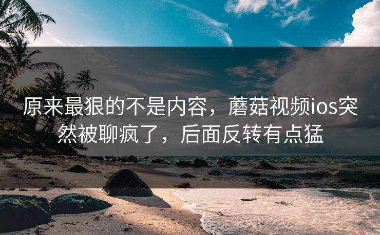原来最狠的不是内容,蘑菇视频ios突然被聊疯了,后面反转有点猛 原来最狠的不是内容,蘑菇视频ios突然被聊疯了,后面反转有点猛