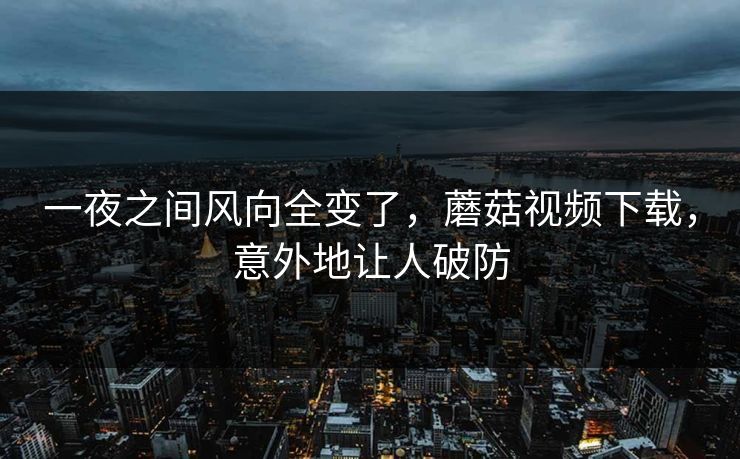 一夜之间风向全变了，蘑菇视频下载，意外地让人破防